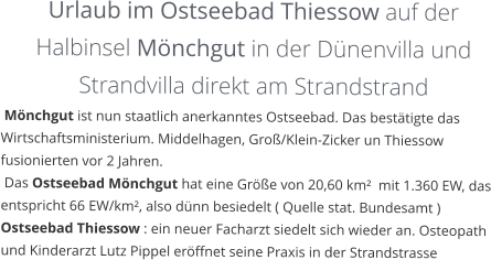 Urlaub im Ostseebad Thiessow auf der  Halbinsel Mönchgut in der Dünenvilla und Strandvilla direkt am Strandstrand  Mönchgut ist nun staatlich anerkanntes Ostseebad. Das bestätigte das Wirtschaftsministerium. Middelhagen, Groß/Klein-Zicker un Thiessow fusionierten vor 2 Jahren.  Das Ostseebad Mönchgut hat eine Größe von 20,60 km²  mit 1.360 EW, das entspricht 66 EW/km², also dünn besiedelt ( Quelle stat. Bundesamt ) Ostseebad Thiessow : ein neuer Facharzt siedelt sich wieder an. Osteopath und Kinderarzt Lutz Pippel eröffnet seine Praxis in der Strandstrasse